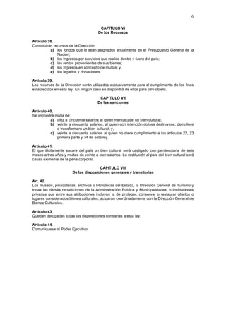 6

                                         CAPITULO VI
                                        De los Recursos

Artículo 38.
Constituirán recursos de la Dirección:
           a) los fondos que le sean asignados anualmente en el Presupuesto General de la
               Nación;
           b) los ingresos por servicios que realice dentro y fuera del país;
           c) las rentas provenientes de sus bienes;
           d) los ingresos en concepto de multas; y,
           e) los legados y donaciones.

Artículo 39.
Los recursos de la Dirección serán utilizados exclusivamente para el cumplimiento de los fines
establecidos en esta ley. En ningún caso se dispondrá de ellos para otro objeto.

                                         CAPITULO VII
                                        De las sanciones

Artículo 40.
Se impondrá multa de:
          a) diez a cincuenta salarios al quien menoscabe un bien cultural;
          b) veinte a cincuenta salarios, al quien con intención dolosa destruyese, demoliere
             o transformare un bien cultural; y,
          c) veinte a cincuenta salarios al quien no diere cumplimiento a los artículos 22, 23
             primera parte y 34 de esta ley.

Artículo 41.
El que ilícitamente sacare del país un bien cultural será castigado con penitenciaria de seis
meses a tres años y multas de veinte a cien salarios. La restitución al país del bien cultural será
causa eximente de la pena corporal.

                                       CAPITULO VIII
                        De las disposiciones generales y transitorias

Art. 42.
Los museos, pinacotecas, archivos o bibliotecas del Estado, la Dirección General de Turismo y
todas las demás reparticiones de la Administración Pública y Municipalidades, o instituciones
privadas que entre sus atribuciones incluyan la de proteger, conservar o restaurar objetos o
lugares considerados bienes culturales, actuarán coordinadamente con la Dirección General de
Bienes Culturales.

Artículo 43.
Quedan derogadas todas las disposiciones contrarias a esta ley.

Artículo 44.
Comuníquese al Poder Ejecutivo.
 