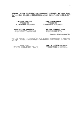 7



DADA EN LA SALA DE SESIONES DEL HONORABLE CONGRESO NACIONAL A LOS
CATORCE DÍAS DEL MES DE OCTUBRE DEL AÑO UN MIL NOVECIENTOS OCHENTA Y
DOS.


     J. AUGUSTO SALDIVAR                JUAN RAMON CHAVES
          PRESIDENTE                       PRESIDENTE
     H. CAMARA DE DIPUTADOS          H. CAMARA DE SENADORES


   BONIFACIO IRALA AMARILLA            CARLOS M. OCAMPOS ARBO
   SECRETARIO PARLAMENTARIO             SECRETARIO GENERAL

                                             Asunción, 22 de octubre de 1982


TENGASE POR LEY DE LA REPÚBLICA, PUBLÍQUESE E INSÉRTESE EN EL REGISTRO
OFICIAL.


          RAUL PEÑA                     GRAL.. ALFREDO STROESSNER
  MINISTRO DE EDUCACIÓN Y CULTO         PRESIDENTE DE LA REPÚBLICA
 