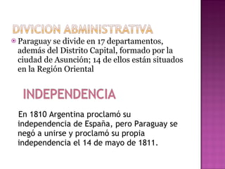 Paraguay se divide en 17 departamentos, además del Distrito Capital, formado por la ciudad de Asunción; 14 de ellos están situados en la Región Oriental En 1810 Argentina proclamó su independencia de España, pero Paraguay se negó a unirse y proclamó su propia independencia el 14 de mayo de 1811. 