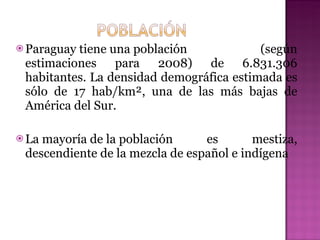 Paraguay tiene una población (según estimaciones para 2008) de 6.831.306 habitantes. La densidad demográfica estimada es sólo de 17 hab/km², una de las más bajas de América del Sur. La mayoría de la población es mestiza, descendiente de la mezcla de español e indígena  