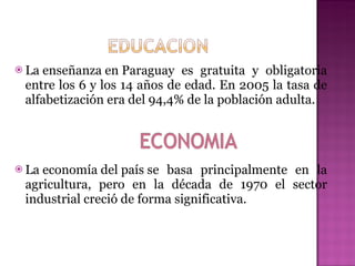 La enseñanza en Paraguay es gratuita y obligatoria entre los 6 y los 14 años de edad. En 2005 la tasa de alfabetización era del 94,4% de la población adulta.  La economía del país se basa principalmente en la agricultura, pero en la década de 1970 el sector industrial creció de forma significativa. 