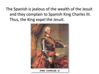 The Spanish is jealous of the wealth of the Jesuit
  and they complain to Spanish King Charles III.
  Thus, the King expel the Jesuit.
 