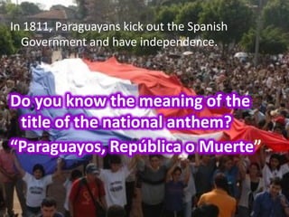 In 1811, Paraguayans kick out the Spanish
  Government and have independence.



Do you know the meaning of the
 title of the national anthem?
“Paraguayos, República o Muerte”
 