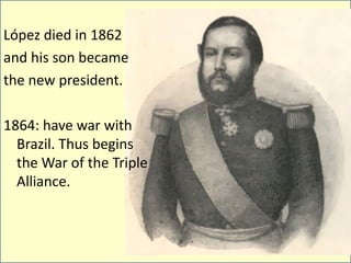 López died in 1862
and his son became
the new president.

1864: have war with
  Brazil. Thus begins
  the War of the Triple
  Alliance.
 