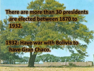 There are more than 30 presidents
 are elected between 1870 to
 1932.

1932: Have war with Bolivia to
 have Gran Chaco.
 
