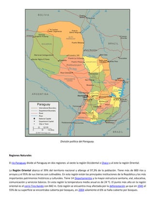 División política del Paraguay.



Regiones Naturales

El río Paraguay divide al Paraguay en dos regiones: al oeste la región Occidental o Chaco y al este la región Oriental.

La Región Oriental abarca el 39% del territorio nacional y alberga al 97,3% de la población. Tiene más de 800 ríos y
arroyos y el 95% de sus tierras son cultivables. En esta región están las principales instituciones de la República y los más
importantes patrimonios históricos y culturales. Tiene 14 Departamentos y la mayor estructura sanitaria, vial, educativa,
comunicación y servicios básicos. En esta región la temperatura media anual es de 24 °C. El punto más alto en la región
oriental es el cerro Tres Kandú con 842 m. Está región se encuentra muy afectada por la deforestación ya que en 1945 el
55% de su superficie se encontraba cubierta por bosques, en 2004 solamente el 6% se halla cubierto por bosques.
 