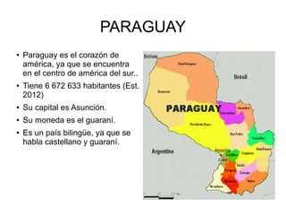 PARAGUAY
● Paraguay es el corazón de
américa, ya que se encuentra
en el centro de américa del sur..
● Tiene 6 672 633 habitantes (Est.
2012)
● Su capital es Asunción.
● Su moneda es el guaraní.
● Es un país bilingüe, ya que se
habla castellano y guaraní.
 