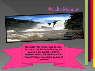 Salto Monday
Municipal Park Monday and its main
attraction, the Saltos del Monday are
located in the district of District
President Franco, Department of Alto
Parana Paraguay, occupying an area of
9 hectares.
 