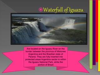 Waterfull of Iguazu
Are located on the Iguazu River on the
border between the province of Misiones
Argentina and the Brazilian state of
Paraná. They are fully inserted into
protected areas Argentina sector is within
the Iguazu National Park, while the
portion of Brazil
 