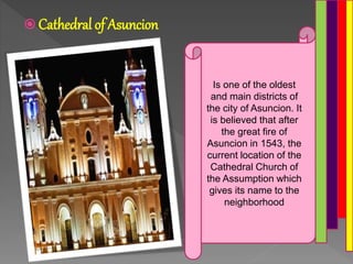  Cathedral of Asuncion
Is one of the oldest
and main districts of
the city of Asuncion. It
is believed that after
the great fire of
Asuncion in 1543, the
current location of the
Cathedral Church of
the Assumption which
gives its name to the
neighborhood
 