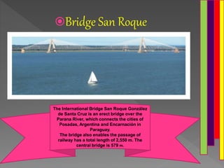 Bridge San Roque
The International Bridge San Roque González
de Santa Cruz is an erect bridge over the
Parana River, which connects the cities of
Posadas, Argentina and Encarnación in
Paraguay.
The bridge also enables the passage of
railway has a total length of 2,550 m. The
central bridge is 579 m.
 