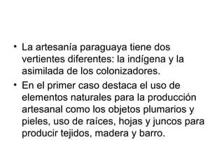 • La artesanía paraguaya tiene dos
vertientes diferentes: la indígena y la
asimilada de los colonizadores.
• En el primer caso destaca el uso de
elementos naturales para la producción
artesanal como los objetos plumarios y
pieles, uso de raíces, hojas y juncos para
producir tejidos, madera y barro.

 