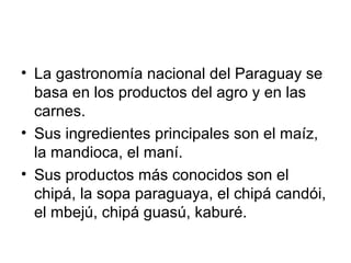 • La gastronomía nacional del Paraguay se
basa en los productos del agro y en las
carnes.
• Sus ingredientes principales son el maíz,
la mandioca, el maní.
• Sus productos más conocidos son el
chipá, la sopa paraguaya, el chipá candói,
el mbejú, chipá guasú, kaburé.

 