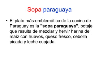 Sopa paraguaya
• El plato más emblemático de la cocina de
Paraguay es la "sopa paraguaya", potaje
que resulta de mezclar y hervir harina de
maíz con huevos, queso fresco, cebolla
picada y leche cuajada.

 