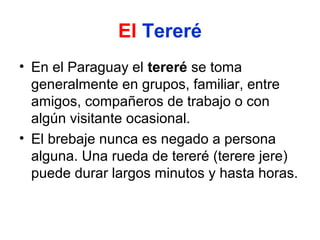 El Tereré
• En el Paraguay el tereré se toma
generalmente en grupos, familiar, entre
amigos, compañeros de trabajo o con
algún visitante ocasional.
• El brebaje nunca es negado a persona
alguna. Una rueda de tereré (terere jere)
puede durar largos minutos y hasta horas.

 