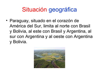 Situación geográfica
• Paraguay, situado en el corazón de
América del Sur, limita al norte con Brasil
y Bolivia, al este con Brasil y Argentina, al
sur con Argentina y al oeste con Argentina
y Bolivia.

 