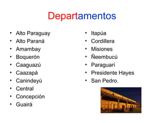 Departamentos
•
•
•
•
•
•
•
•
•
•

Alto Paraguay
Alto Paraná
Amambay
Boquerón
Caaguazú
Caazapá
Canindeyú
Central
Concepción
Guairá

•
•
•
•
•
•
•

Itapúa
Cordillera
Misiones
Ñeembucú
Paraguarí
Presidente Hayes
San Pedro.

 