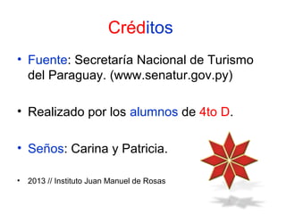 Créditos
• Fuente: Secretaría Nacional de Turismo
del Paraguay. (www.senatur.gov.py)
• Realizado por los alumnos de 4to D.
• Seños: Carina y Patricia.
•

2013 // Instituto Juan Manuel de Rosas

 