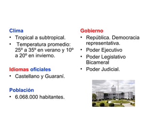 Clima
• Tropical a subtropical.
• Temperatura promedio:
25º a 35º en verano y 10º
a 20º en invierno.
Idiomas oficiales
• Castellano y Guaraní.
Población
• 6.068.000 habitantes.

Gobierno
• República. Democracia
representativa.
• Poder Ejecutivo
• Poder Legislativo
Bicameral
• Poder Judicial.

 