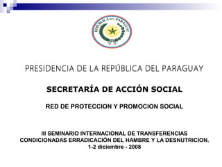 PRESIDENCIA DE LA REPÚBLICA DEL PARAGUAY
SECRETARÍA DE ACCIÓN SOCIAL
RED DE PROTECCION Y PROMOCION SOCIAL
III SEMINARIO INTERNACIONAL DE TRANSFERENCIAS
CONDICIONADAS ERRADICACIÓN DEL HAMBRE Y LA DESNUTRICION.
1-2 diciembre - 2008
 
