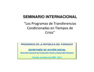 PRESIDENCIA DE LA REPÚBLICA DEL PARAGUAY
SECRETARSECRETARÍÍA DE ACCIA DE ACCIÓÓN SOCIALN SOCIAL
DirecciDireccióón General de Proteccin General de Proteccióón Social y Desarrollo Humanon Social y Desarrollo Humano
Periodo presidencial 2008 - 2013
SEMINARIO INTERNACIONAL
“Los Programas de Transferencias
Condicionadas en Tiempos de
Crisis”
 