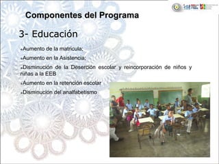 Aumento de la matricula;
Aumento en la Asistencia;
Disminución de la Deserción escolar y reincorporación de niños y
niñas a la EEB
Aumento en la retención escolar
Disminución del analfabetismo
33-- EducaciEducacióónn
Componentes del ProgramaComponentes del Programa
 