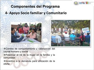 Cambio de comportamiento y valorización del
capital humano y social
Potenciar el rol de la mujer en la familia y la
comunidad
Incentivo a la demanda para utilización de la
oferta
4‐ Apoyo Socio familiar y Comunitario
Componentes del ProgramaComponentes del Programa
 