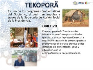 Es uno de los programas Emblemáticos 
del  Gobierno,  el  cual    se  impulsa  a 
través de la Secretaria de Acción Social 
de la Presidencia.
Es un programa de Transferencias 
Monetarias con Corresponsabilidades 
que busca brindar la protección social a 
hogares en situación de extrema pobreza 
promoviendo el ejercicio efectivo de los 
derechos a la alimentación, salud y 
educación, con un 
acompañamiento..sociocomunitario.
OBJETIVOOBJETIVO
 