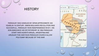 HISTORY
PARAGUAY WAS HANDLED BY SPAIN APPROXIMATE 300
YEARS.IN 19.CENTURY ,SIMON BOLIVAR'S REVOLUTION WAS
SUCCESFULL..PARAGUAY WON INDEPENDENCE IN1811. HIS
SON ANNOUNCE HIS DİCTATORSHİP. IN 1864 PARAGUAY
START WAR AGAİNTS BRAZIL, ARGENTINA AND
URUGUAY.THIS WAR RUIN PARAGUAY.CHURCH ALLOW
POLYGAMY BECAUSE OF THIS WAR
 