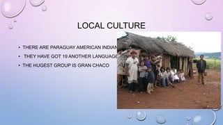 LOCAL CULTURE
• THERE ARE PARAGUAY AMERICAN INDIAN.
• THEY HAVE GOT 19 ANOTHER LANGUAGE
• THE HUGEST GROUP IS GRAN CHACO
 