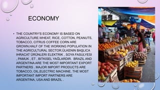 ECONOMY
• THE COUNTRY'S ECONOMY IS BASED ON
AGRICULTURE.WHEAT, RICE, COTTON, PEANUTS,
TOBACCO, CITRUS COFFEE CORN ARE
GROWN.HALF OF THE WORKING POPULATION IN
THE AGRICULTURAL SECTOR.ÜLKENIN BAŞLICA
IHRACAT ÜRÜNLERI ELEKTRIK , SOYA FASULYESI
, PAMUK , ET , BITKISEL YAĞLARDIR. BRAZIL AND
ARGENTINA ARE THE MOST IMPORTANT EXPORT
PARTNERS . MAJOR IMPORT PRODUCTS ARE
TOBACCO, OIL,ELECTRIC MACHINE. THE MOST
IMPORTANT IMPORT PARTNERS ARE
ARGENTINA, USA AND BRAZIL .
 