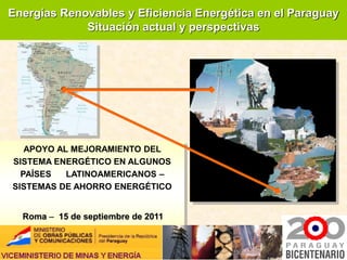 Energías Renovables y Eficiencia Energética en el Paraguay
             Situación actual y perspectivas




   APOYO AL MEJORAMIENTO DEL
SISTEMA ENERGÉTICO EN ALGUNOS
  PAÍSES   LATINOAMERICANOS –
SISTEMAS DE AHORRO ENERGÉTICO


  Roma – 15 de septiembre de 2011
 