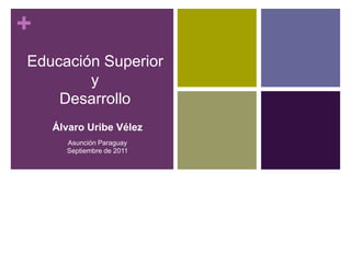 + 
Educación Superior 
y 
Desarrollo 
Álvaro Uribe Vélez 
Asunción Paraguay 
Septiembre de 2011 
 