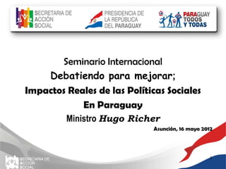Seminario Internacional
    Debatiendo para mejorar;
Impactos Reales de las Políticas Sociales
            En Paraguay
         Ministro Hugo Richer
                             Asunción, 16 mayo 2012




                                                 1
 