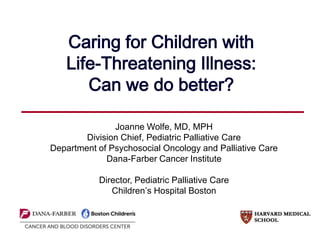 Caring for Children with
Life-Threatening Illness:
Can we do better?
Joanne Wolfe, MD, MPH
Division Chief, Pediatric Palliative Care
Department of Psychosocial Oncology and Palliative Care
Dana-Farber Cancer Institute
Director, Pediatric Palliative Care
Children’s Hospital Boston
 