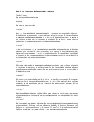 Ley Nº 904 Estatuto de las Comunidades Indígenas

Título Primero
De las Comunidades Indígenas

Capítulo I

De los principios generales

Artículo 1°

Esta Ley tiene por objeto la preservación social y cultural de las comunidades indígenas,
la defensa de su patrimonio y sus tradiciones, el mejoramiento de sus condiciones
económicas, su efectiva participación en el proceso de desarrollo nacional y su acceso a
un régimen jurídico que les garantice la propiedad de la tierra y otros recursos
productivos en igualdad de derechos con los demás ciudadanos.

Artículo 2°

A los efectos de esta Ley se entenderá como comunidad indígena al grupo de familias
extensas, clan o grupos de clanes, con cultura y un sistema de autoridad propios que
habla una lengua autóctona y conviva en un hábitat común. Se entenderá por parcialidad
el conjunto de dos o más comunidades con las mismas características, que se identifica
a sí mismo bajo una misma denominación.

Artículo 3°

El respeto a los modos de organización tradicional no obstará a que en forma voluntaria
y ejerciendo su derecho a la autodeterminación, las comunidades indígenas adopten
otras formas de organización establecidas por las leyes que permitan su incorporación a
la sociedad nacional.

Artículo 4°

En ningún caso se permitirá el uso de la fuerza y la coerción como medios de promover
la integración de las comunidades indígenas a la colectividad nacional ni de medidas
tendientes a una asimilación que no contempla los sentimientos e intereses de los
mismos indígenas

Artículo 5°

Las comunidades indígenas podrán aplicar para regular su convivencia, sus normas
consuetudinarias en todo aquello que no sea incompatible con los principios del orden
público.
Artículo 6°

En los procesos que atañen a indígenas, los jueces tendrán también en cuenta su derecho
consuetudinario, debiendo solicitar dictamen fundado al Instituto Paraguayo del
Indígena o a otros especialistas en la materia. El beneficio de la duda favorecerá al
indígena atendiendo a su estado cultural y a sus normas consuetudinarias.
 