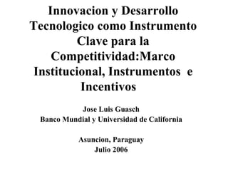 Innovacion y Desarrollo Tecnologico como Instrumento Clave para la Competitividad:Marco Institucional, Instrumentos  e Incentivos  Jose Luis Guasch Banco Mundial y Universidad de California Asuncion, Paraguay Julio 2006 