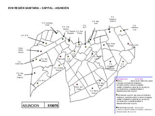 XVIII REGIÓN SANITARIA – CAPITAL - ASUNCIÒN


                                                                                                                                 P .S .
                                                                                                                              P erpet uo
                                                                                                     P .S . San                S ocorro
                              P .S . Domingo                                                            Juan
                                    S avio                                                C.S .                                                               C.S .
                                                          P .S . 3 de                     Nº 7                                                              Zeball os
                                                           Febrero                                                                                            Cue
                                                                P .S . Ricardo C.S . S an
                                                                   B rugada     Feli pe
            C.S . Nº 8




                                                                                                                          Hosp. St ma.
                                                                                                                                                         Hosp. Loma
                                                                                                                           Trinidad
                                                                                                                                                            P yt a
        Hosp.
        B arrio
        Obrero
                                                                         C.S .
                                                                         Nº10                         P .S . Sant a
                            P .S . San              Mercado      C.S .                                   Lucia
        C.S .                A lfonso                            Nº 9
     S anta Ana                                                                                                               P .S .            C.S .
                                                                                                                           S alvador           Nº 12
                                               C.S . Ciudad                                                               del Mundo
                                                  Nueva

      P .S . San
        B las -
      Cateura
                                                                                                                                           REF ERE NCIA         FUNCIÒN
                         C.S . Nº11                                                                                                          H.M. I.      : REAL IZ AN CIRUGÍA GRAL ,
                                                                                                             P .S . San                    CESARE AS, PART OS NORMAL,
                                                                                                               P edro                      INT ERNACI ÓN, CONSULT ORIOS
                                                                             Hosp. San                                                     AMBUL ATORIO S, URGE NCIA, RAYO S X
                                                                               P ablo                                                      ,E COGRAFIAS, LAB ORAT ORIO Y
                                                                                                  P .S . Barrio                            PROGRAMAS DE SALUD.
                                                                                                     Nuevo
                                                                                                                                           CENT RO DE SALUD : RE ALIZ AN PARTO S
                                                                                                                                           NORMAL, INTE RNACIÓ N, CONSULT ORIOS
                                                                                                                                           AMBUL ATORIO S, URGE NCIA, RAYO S X
                                                                                                                                           ,E COGRAFIA, LAB ORAT ORIO Y
                                                                                                                                           PROGRAMAS DE SALUD.
              ASUNCION                   519076                                                                                             PUEST O DE SAL UD : R EALIZAN
                                                                                                                                           C ONSULT OR IOS AM BULATOR IOS, URGENC IA,
                                                                                                                                           PR OGR AMAS DE SALUD.
 