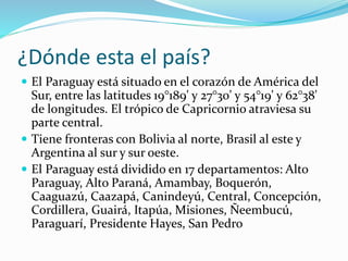¿Dónde esta el país?
 El Paraguay está situado en el corazón de América del
Sur, entre las latitudes 19°189' y 27°30' y 5...