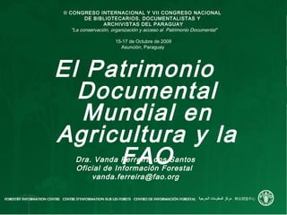 El Patrimonio
Documental
Mundial en
Agricultura y la
FAO
II CONGRESO INTERNACIONAL Y VII CONGRESO NACIONAL
DE BIBLIOTECARIOS, DOCUMENTALISTAS Y
ARCHIVISTAS DEL PARAGUAY
"La conservación, organización y acceso al Patrimonio Documental"
15-17 de Octubre de 2009
Asunción, Paraguay
Dra. Vanda Ferreira dos Santos
Oficial de Información Forestal
vanda.ferreira@fao.org
 