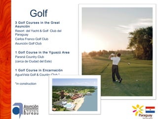 Golf
3 Golf Courses in the Great
Asunción
Resort del Yacht & Golf Club del
Paraguay
Carlos Franco Golf Club
Asunción Golf Club
1 Golf Course in the Yguazú Area
Paraná Country Club
(cerca de Ciudad del Este)
1 Golf Course in Encarnación
AguaVista Golf & Country Club *
*in construction

 
