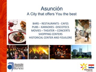 Asunción

A City that offers You the best
BARS – RESTAURANTS - CAFES
PUBS – KARAOKES –DISCOTECS
MOVIES – THEATER – CONCERTS
SHOPPING CENTERS
HISTORICAL CENTER AND FOLKLORE

 