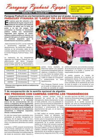 Paraguay Pyahurã Ryapu
                      Periódico del Partido Paraguay Pyahurã (P.P.P.)
                                                                                                       “Nuestro periódico constituye la voz del
                                                                                                       proletariado, nuestra
                                                                                                       militante es comprar y leer”
                                                                                                       Precio: Gs. 3000
                                                                                                                                    obligación



                           Edición Nro. 7 – Diciembre 2012




E
Paraguay Pyahurã es una herramienta para luchar por el poder, no por los cargos
PARAGUAY PYAHURÃ SE “LANZA” EN LAS REGIONES
       l camino para dar solución a los
       problemas de la gran mayoría de la
       población   de     nuestro    país
depende muchísimo de pelear por la
toma del poder y no por los cargos. Tras
convertirse en Partido el movimiento
político realiza sus lanzamientos
regionales para exponer su visión,
análisis y postura política en relación a
la situación del país y el camino que
tienen los sectores populares para la
transformación económica y política.

 Hasta noviembre de 2012, se han realizado
en cuatro 4 lanzamientos regionales en 4
departamentos. Se desarrollan debates y
marchas en las principales calles de las
capitales distritales, se exhiben números de
la revista Paraguay Pyahurã Ryapú.

La realización de los lanzamientos
regionales de Paraguay Pyahurã fue una
determinación del último Congreso
Extraordinario, realizado en agosto pasado,
donde el PPP pasó de ser movimiento a

                                                       partido. Como resultado, se            consciente, para entender el porqué de la
                                                       determinó realizar una campaña         situación de miseria en que vivimos las
                                                       nacional de propaganda sobre los       trabajadoras y trabajadores, y quienes son
                                                       objetivos y programa de la             responsables de esta miseria.
                                                       agrupación, en cuyo marco se
                                                       realizan estos lanzamientos, elEl partido propone un modelo de
                                                                                      participación diferente de la electoral: la
                                                       primero de los cuales se realizó en
                                                                                      participación directa. El nacimiento mismo
                                                       Concepción, y ahora el segundo en
                                                       Caaguazú.                      de Paraguay Pyahurã como partido fue
 Primeras cinco regiones donde se desarrollaron                                       como resultado de la experiencia de lucha
 ya estos encuentros con pobladores de las co-  Para Paraguay Pyahurã, luchar por de todo el pueblo y se convierte en una
 munidades aledañas a las cabeceras departa- el poder es trabajar para que la herramienta política para la toma del poder.




L
                                                gente se convierta en sujeto político

Y de recuperación de la semilla nacional de algodón
 mentales.



FNC PROSIGUE CON CAMPAÑA CONTRA LOS TRANSGÉNICOS
      a Federación Nacional Campesina
      (FNC) prosigue con su campaña de
                                               ambiente, quienes analizan como la             escuelas agrícolas del MAG y en lugares

      concientización a la sociedad
                                               expansión sin control de los OGMs              donde los productores tengan la habilitación

acerca de las consecuencias del uso
                                               (transgénicos) afecta directamente no solo     correspondiente     del     SENAVE.       La

masivo y progresivo de los Organismos
                                               al medio ambiente, sino a la población en      recuperación de la semilla nacional de

Genéticamente Modificados (OGMs) y del
                                               general. Ese documental fue presentado en      algodón, así como su industrialización, es

paquete tecnológico que le acompaña, al
                                               Asunción, Santaní (San Pedro), Curuguaty       una de las luchas históricas de la FNC.

igual que sus efectos en las poblaciones
                                               (Canindeyú) y próximamente en otros

campesinas e indígenas expuestas,                                                                Además en esta edición:
                                               departamentos del país, en el marco de

directa o indirectamente.
                                               debates regionales. .
                                                                                                  Pág 2:- A LUCHA POR LA TIERRA…UN
                                                                                                PELDAÑO PARA SEGUIR AVANZANDO
                                               La FNC realizó en octubre pasado una
                                                                                                  - UNA MIRADA A LA COYUNTURA ELECTORAL
                                                                                                   Pág 3:- - VIEJAS PRÁCTICAS
En sólo tres meses fueron aprobadas cinco      movilización frente al Ministerio de
variedades de semillas transgénicas en         Hacienda, en reclamo de la liberación de
                                                                                                REPRESIVAS AFLORAN EN LOS ÓRGANOS
                                                                                                POLICIALES.
Paraguay, dos de algodón y tres de maíz,       fondos para la recuperación de la semilla

                                                                                                   - LA OTEP-SN AVANZA, CON PASOS
que amenazan tanto a las semillas nativas      nacional de algodón IAN 425.El proyecto de
                                                                                                FIRMES PARA LA ORGANIZACIÓN, LUCHA Y
como a la soberanía alimentaria de nuestro     recuperación de la semilla nacional se
                                                                                                CONQUISTA
pueblo.                                        realiza en el marco del convenio suscripto
                                                                                                  Pág 4:-
                                               por la FNC, el Ministerio de Agricultura y
                                                                                                  - LAS MUJERES ANTIIMPERIALISTAS
A tal efecto, la FNC presentó recientemente    Ganadería (MAG) y el Servicio Nacional de
                                                                                                TRASCIENDEN FRONTERAS.
un documental, elaborado en conjunto con       Calidad y Sanidad Vegetal (SENAVE). La
                                                                                                  - SIN LA JUVENTUD, NO PODRÍA
Base Investigaciones Sociales y Alter Vida,
                                                                                                TRIUNFAR LA CAUSA REVOLUCIONARIA
                                               reproducción de la semilla se realiza en los
que incluye entrevistas con profesionales de   campos de los integrantes de la FNC, en las
las áreas de economía, salud, derecho y
 