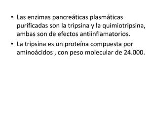 Las enzimas pancreáticas plasmáticas  purificadas son la tripsina y la quimiotripsina, ambas son de efectos antiinflamatorios.La tripsina es un proteína compuesta por aminoácidos , con peso molecular de 24.000.