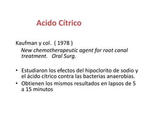 Acido CítricoKaufman y col.  ( 1978 )New chemotherapeutic agent for root canal treatment.   Oral Surg.Estudiaron los efectos del hipoclorito de sodio y el ácido cítrico contra las bacterias anaerobias.Obtienen los mismos resultados en lapsos de 5 a 15 minutos