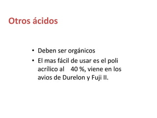 Otros ácidosDeben ser orgánicos El mas fácil de usar es el poli acrílico al    40 %, viene en los avios de Durelon y Fuji II.