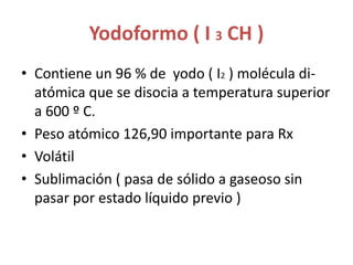Yodoformo ( I 3 CH )Contiene un 96 % de  yodo ( I2 ) molécula di-atómica que se disocia a temperatura superior a 600 º C.Peso atómico 126,90 importante para RxVolátilSublimación ( pasa de sólido a gaseoso sin pasar por estado líquido previo )