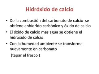 Hidróxido de calcioDe la combustión del carbonato de calcio  se obtiene anhídrido carbónico y óxido de calcioEl óxido de calcio mas agua se obtiene el hidróxido de calcioCon la humedad ambiente se transforma nuevamente en carbonato      (tapar el frasco )