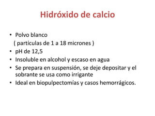 Hidróxido de calcioPolvo blanco   ( partículas de 1 a 18 micrones )pH de 12,5Insoluble en alcohol y escaso en aguaSe prepara en suspensión, se deje depositar y el sobrante se usa como irriganteIdeal en biopulpectomías y casos hemorrágicos.  