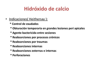 Hidróxido de calcioIndicaciones( Heithersay ):      * Control de exudados* Obturación temporaria en grandes lesiones peri apicales* Agente bactericida entre sesiones* Reabsorciones por procesos crónicos* Reabsorciones por traumas * Reabsorciones internas * Reabsorciones externas e internas * Perforaciones